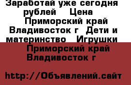 Заработай уже сегодня 18000 рублей! › Цена ­ 18 000 - Приморский край, Владивосток г. Дети и материнство » Игрушки   . Приморский край,Владивосток г.